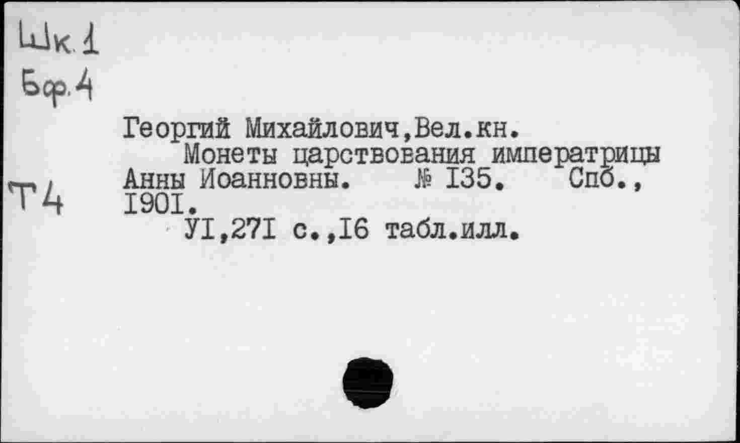 ﻿Lük.1
ЬсрЛ
Георгий Михайлович,Вел.кн.
Монеты царствования императрицы m, Анны Иоанновны. Æ 135. Спб., ТА 1901.
У1,271 с.,16 табл.илл.